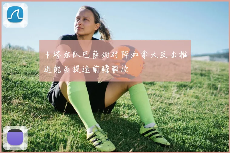 卡塔尔队巴萨姆对阵加拿大反击推进能否提速前瞻解读