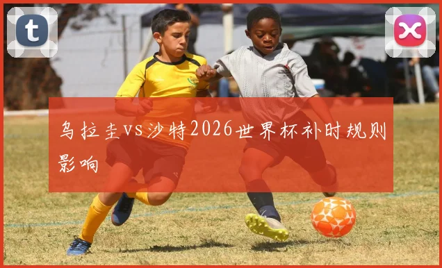 乌拉圭vs沙特2026世界杯补时规则影响
